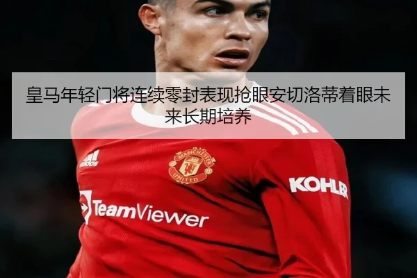 皇马年轻门将连续零封表现抢眼安切洛蒂着眼未来长期培养