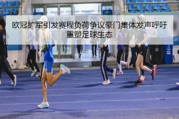 欧冠扩军引发赛程负荷争议豪门集体发声呼吁重塑足球生态